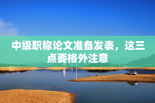 中級(jí)職稱論文準(zhǔn)備發(fā)表，這三點(diǎn)要格外注意