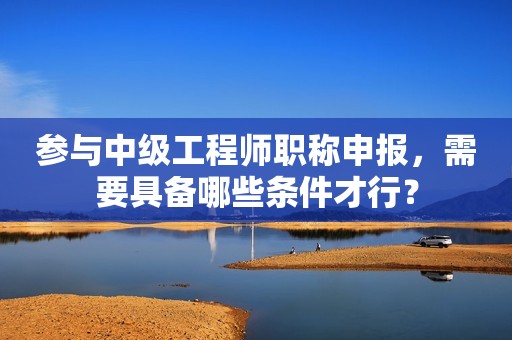 參與中級(jí)工程師職稱申報(bào)，需要具備哪些條件才行？