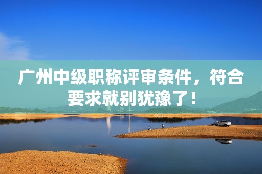 廣州中級職稱評審條件，符合要求就別猶豫了！