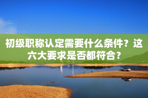 初級職稱認定需要什么條件？這六大要求是否都符合？