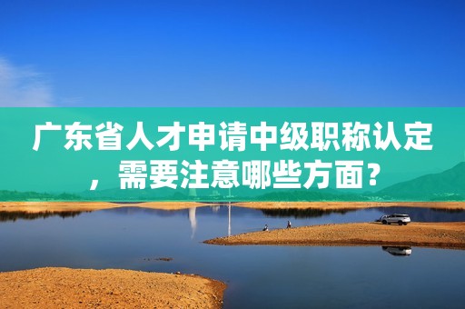 廣東省人才申請中級職稱認定，需要注意哪些方面？