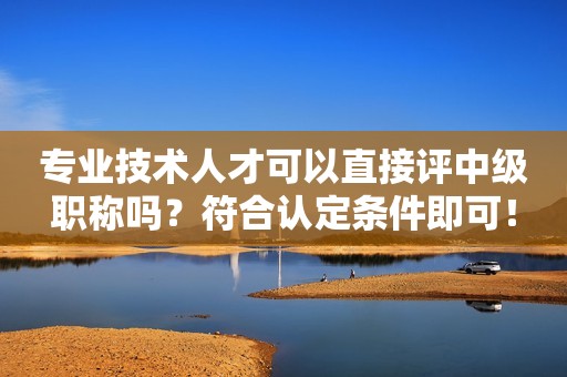 專業(yè)技術(shù)人才可以直接評中級職稱嗎？符合認定條件即可！