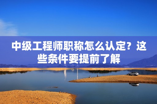 中級(jí)工程師職稱怎么認(rèn)定？這些條件要提前了解
