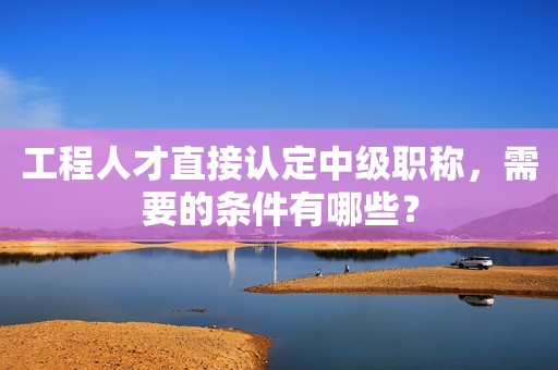 工程人才直接認定中級職稱，需要的條件有哪些？