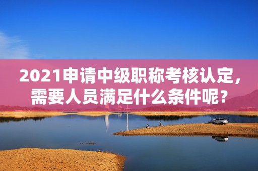 2021申請中級職稱考核認定，需要人員滿足什么條件呢？