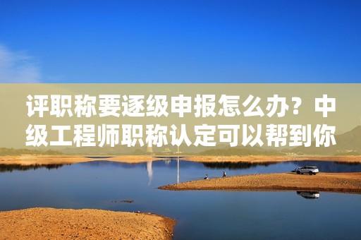 評職稱要逐級申報怎么辦？中級工程師職稱認定可以幫到你
