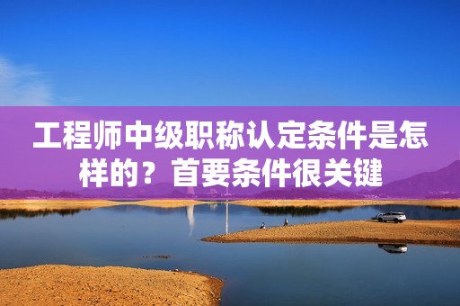 工程師中級職稱認定條件是怎樣的？首要條件很關(guān)鍵