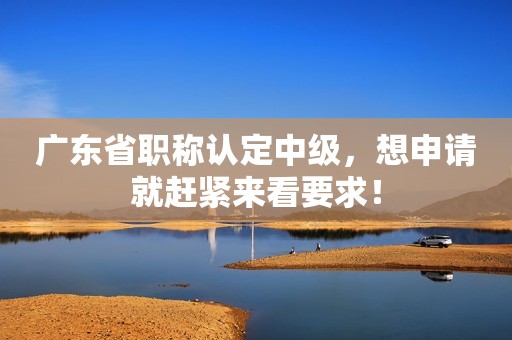 廣東省職稱認定中級，想申請就趕緊來看要求！