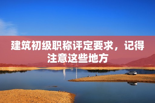 建筑初級職稱評定要求，記得注意這些地方