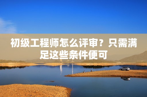 初級工程師怎么評審？只需滿足這些條件便可