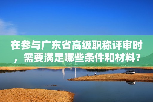 在參與廣東省高級職稱評審時，需要滿足哪些條件和材料？