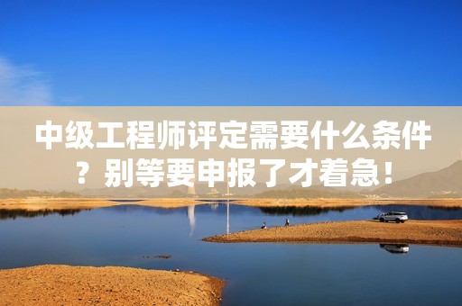 中級(jí)工程師評(píng)定需要什么條件？別等要申報(bào)了才著急！