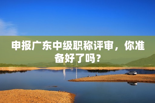 申報(bào)廣東中級(jí)職稱評(píng)審，你準(zhǔn)備好了嗎？