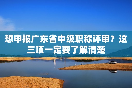 想申報(bào)廣東省中級(jí)職稱評(píng)審？這三項(xiàng)一定要了解清楚