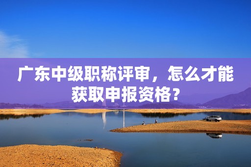 廣東中級職稱評審，怎么才能獲取申報資格？