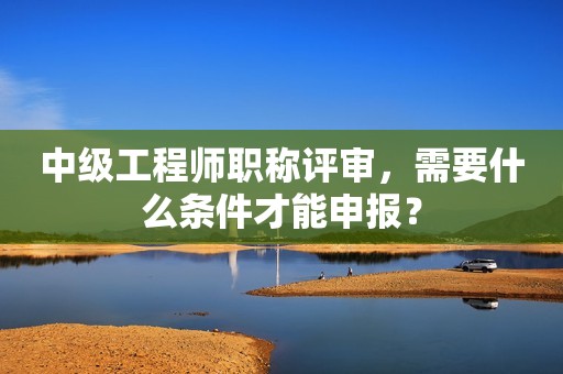 中級(jí)工程師職稱評(píng)審，需要什么條件才能申報(bào)？
