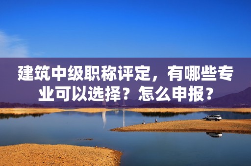 建筑中級(jí)職稱評(píng)定，有哪些專業(yè)可以選擇？怎么申報(bào)？