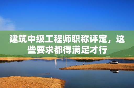 建筑中級(jí)工程師職稱評(píng)定，這些要求都得滿足才行