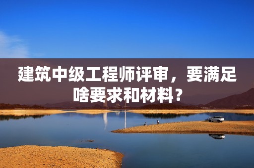 建筑中級工程師評審，要滿足啥要求和材料？