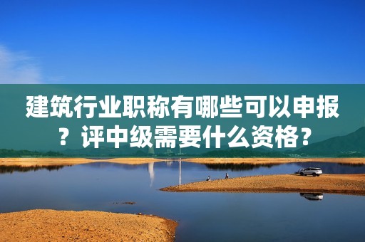 建筑行業(yè)職稱有哪些可以申報？評中級需要什么資格？