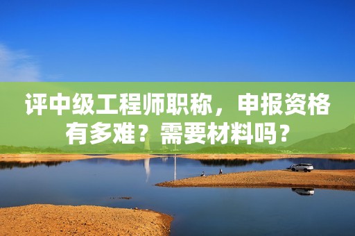 評(píng)中級(jí)工程師職稱，申報(bào)資格有多難？需要材料嗎？