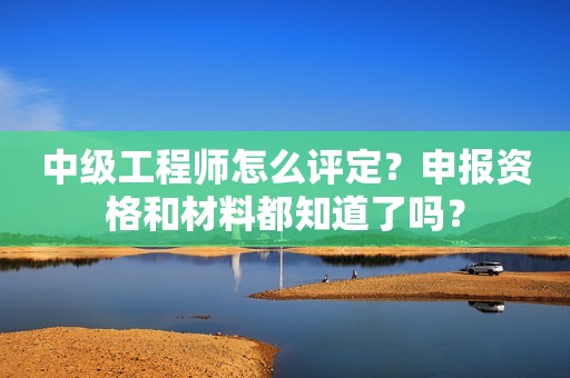 中級工程師怎么評定？申報資格和材料都知道了嗎？