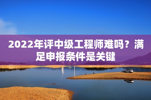 2022年評中級工程師難嗎？滿足申報條件是關(guān)鍵