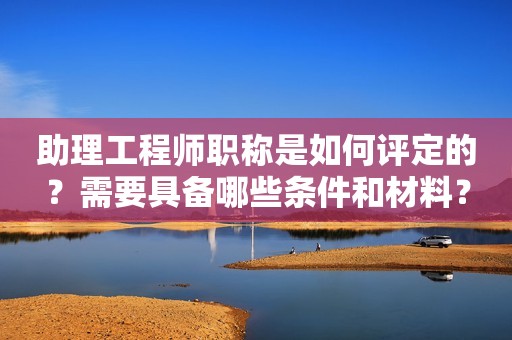 助理工程師職稱是如何評定的？需要具備哪些條件和材料？
