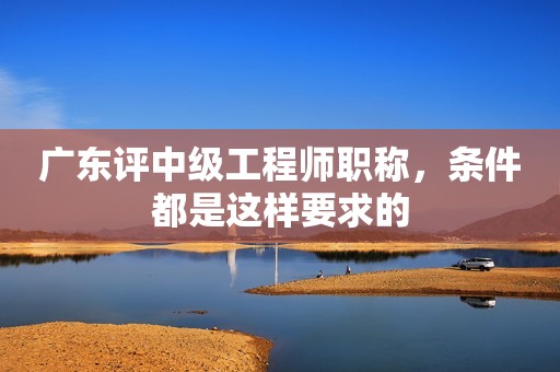 廣東評中級工程師職稱，條件都是這樣要求的