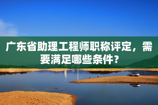 廣東省助理工程師職稱評(píng)定，需要滿足哪些條件？