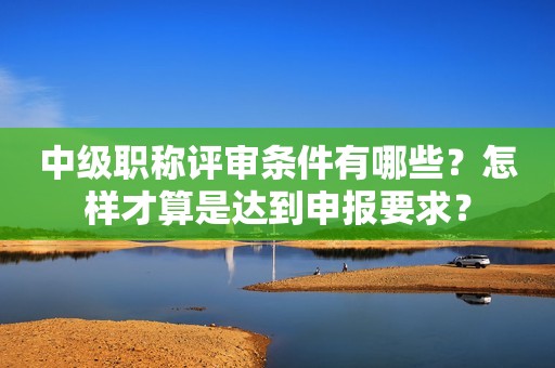 中級(jí)職稱評(píng)審條件有哪些？怎樣才算是達(dá)到申報(bào)要求？
