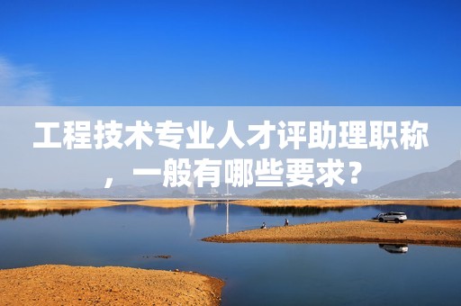工程技術(shù)專業(yè)人才評助理職稱，一般有哪些要求？