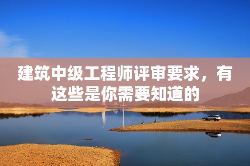 建筑中級工程師評審要求，有這些是你需要知道的