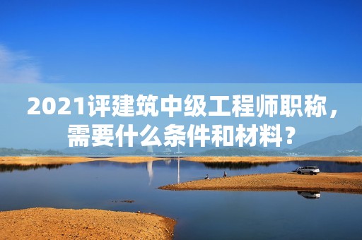 2021評(píng)建筑中級(jí)工程師職稱，需要什么條件和材料？