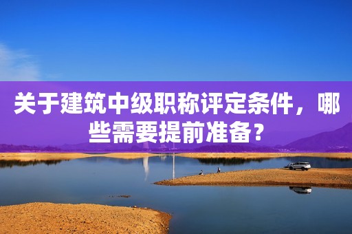關(guān)于建筑中級職稱評定條件，哪些需要提前準備？