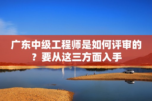 廣東中級工程師是如何評審的？要從這三方面入手