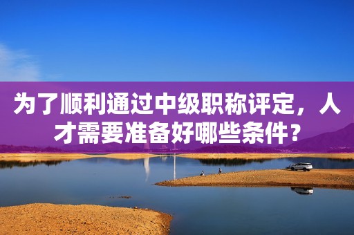 為了順利通過(guò)中級(jí)職稱評(píng)定，人才需要準(zhǔn)備好哪些條件？