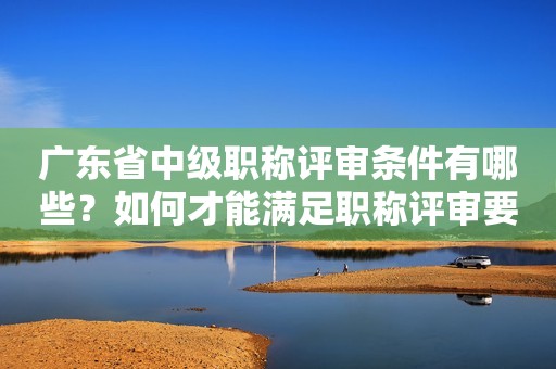 廣東省中級職稱評審條件有哪些？如何才能滿足職稱評審要求？