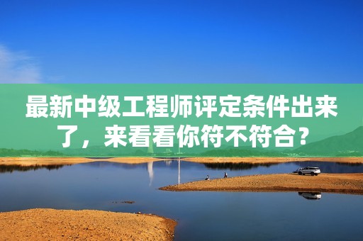 最新中級工程師評定條件出來了，來看看你符不符合？