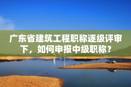 廣東省建筑工程職稱逐級評審下，如何申報中級職稱？