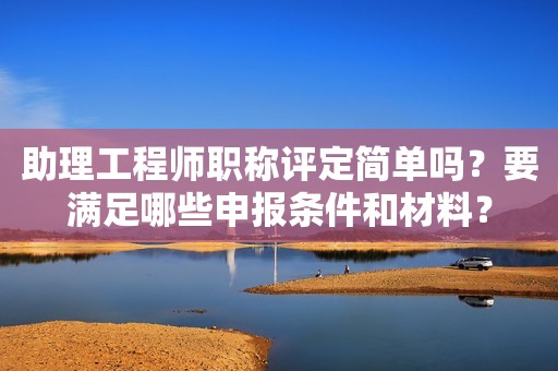 助理工程師職稱評定簡單嗎？要滿足哪些申報(bào)條件和材料？