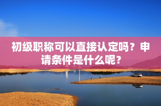 初級職稱可以直接認(rèn)定嗎？申請條件是什么呢？