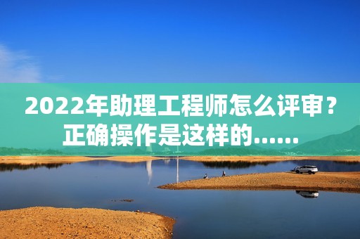 2022年助理工程師怎么評審？正確操作是這樣的......