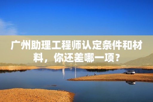 廣州助理工程師認定條件和材料，你還差哪一項？