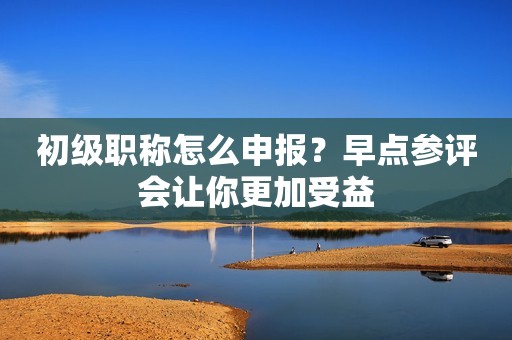 初級(jí)職稱怎么申報(bào)？早點(diǎn)參評(píng)會(huì)讓你更加受益