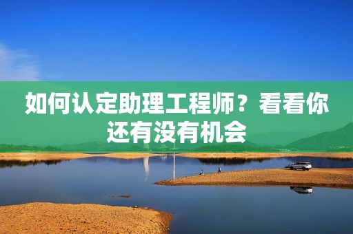 如何認(rèn)定助理工程師？看看你還有沒有機會