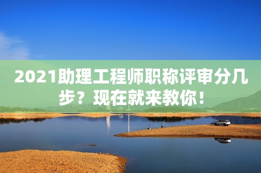 2021助理工程師職稱評審分幾步？現(xiàn)在就來教你！