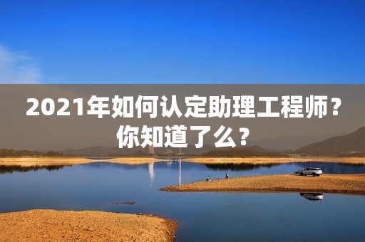 2021年如何認(rèn)定助理工程師？你知道了么？
