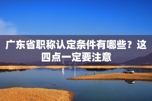 廣東省職稱認(rèn)定條件有哪些？這四點一定要注意
