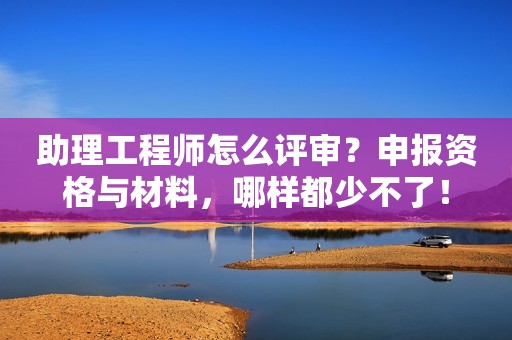 助理工程師怎么評審？申報資格與材料，哪樣都少不了！
